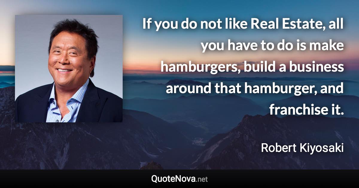 If you do not like Real Estate, all you have to do is make hamburgers, build a business around that hamburger, and franchise it. - Robert Kiyosaki quote