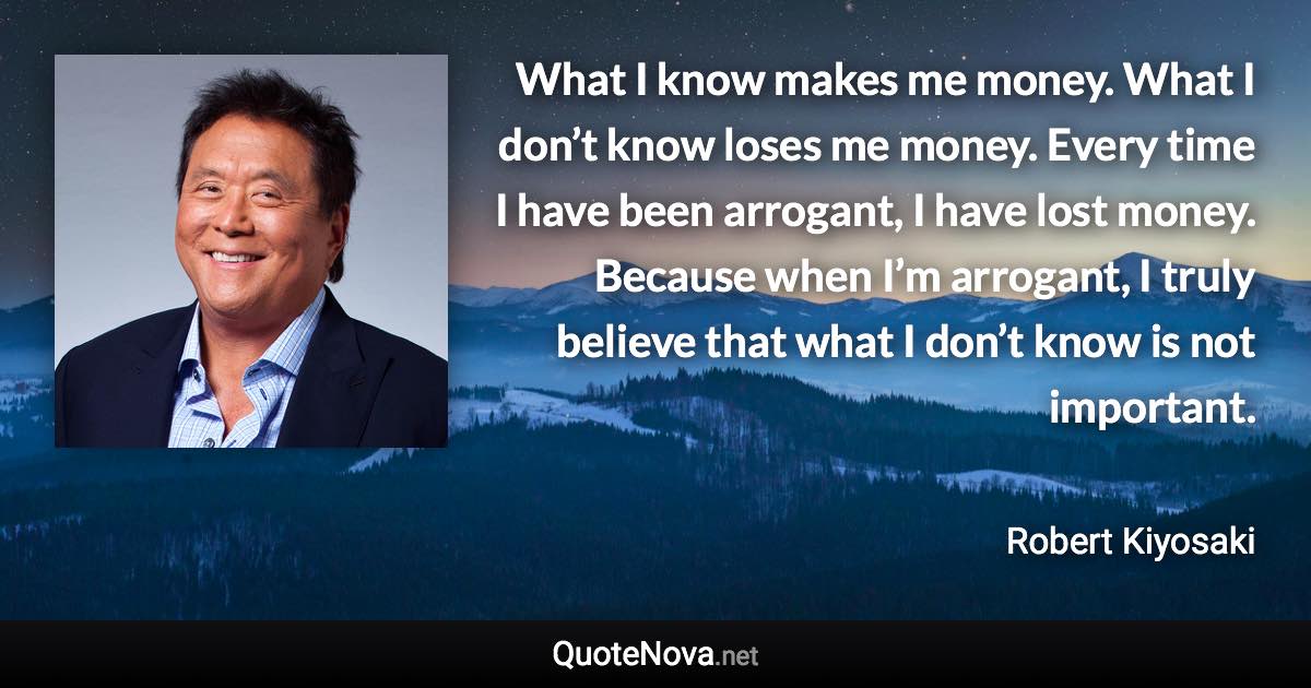 What I know makes me money. What I don’t know loses me money. Every time I have been arrogant, I have lost money. Because when I’m arrogant, I truly believe that what I don’t know is not important. - Robert Kiyosaki quote