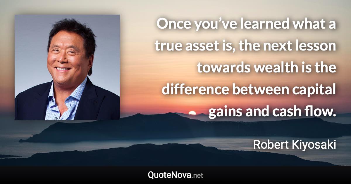 Once you’ve learned what a true asset is, the next lesson towards wealth is the difference between capital gains and cash flow. - Robert Kiyosaki quote