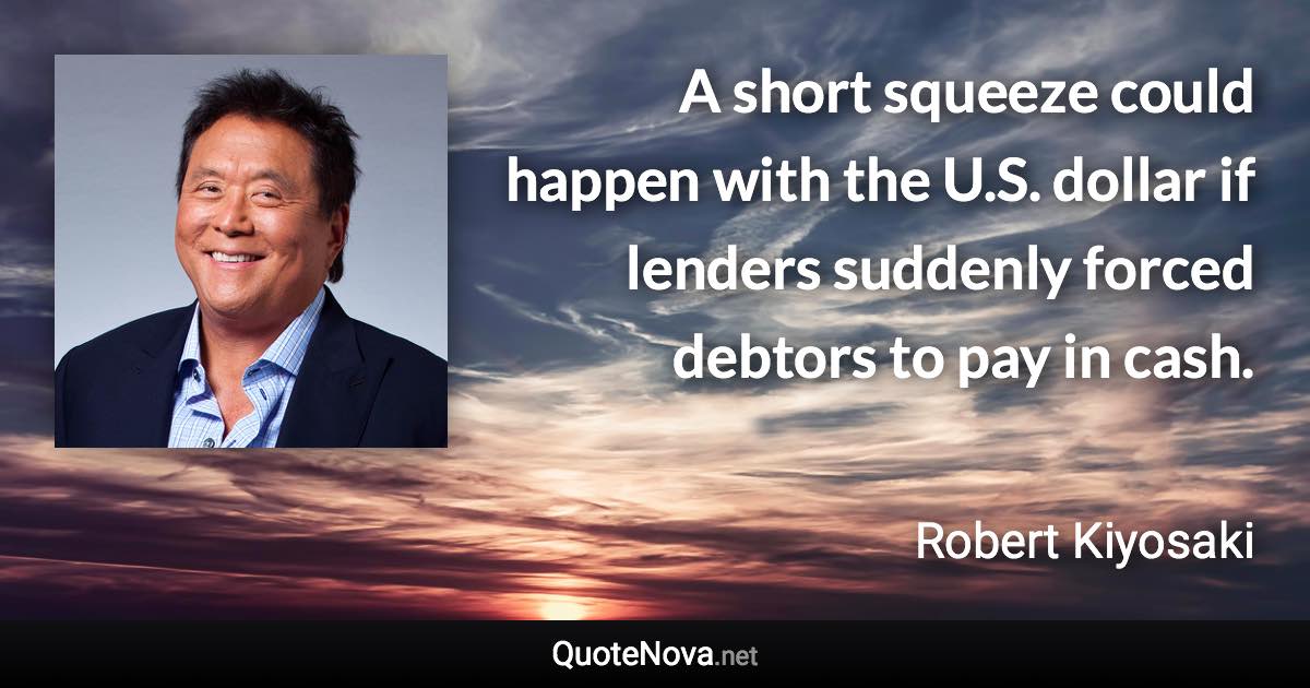 A short squeeze could happen with the U.S. dollar if lenders suddenly forced debtors to pay in cash. - Robert Kiyosaki quote