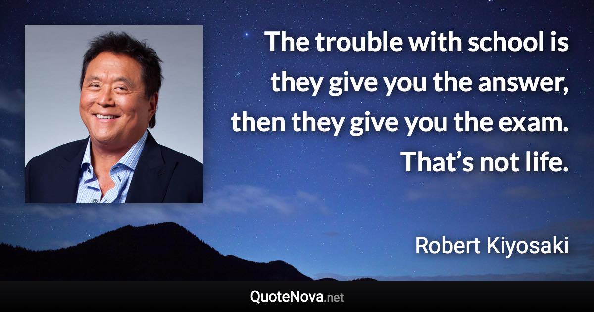 The trouble with school is they give you the answer, then they give you the exam. That’s not life. - Robert Kiyosaki quote