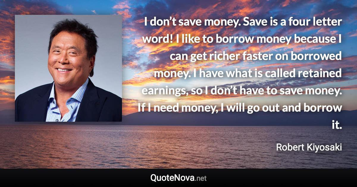 I don’t save money. Save is a four letter word! I like to borrow money because I can get richer faster on borrowed money. I have what is called retained earnings, so I don’t have to save money. If I need money, I will go out and borrow it. - Robert Kiyosaki quote