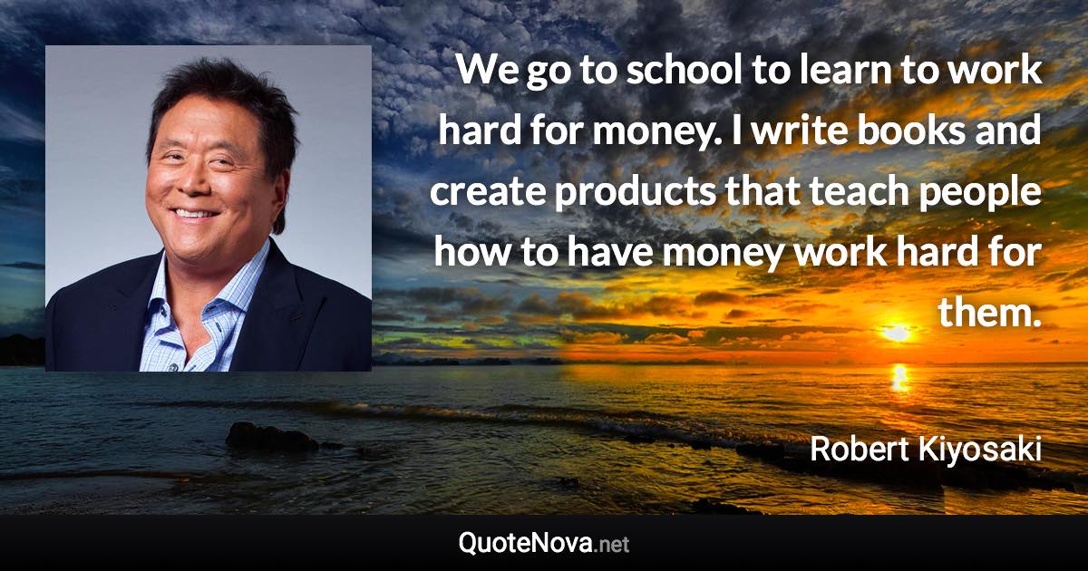 We go to school to learn to work hard for money. I write books and create products that teach people how to have money work hard for them. - Robert Kiyosaki quote