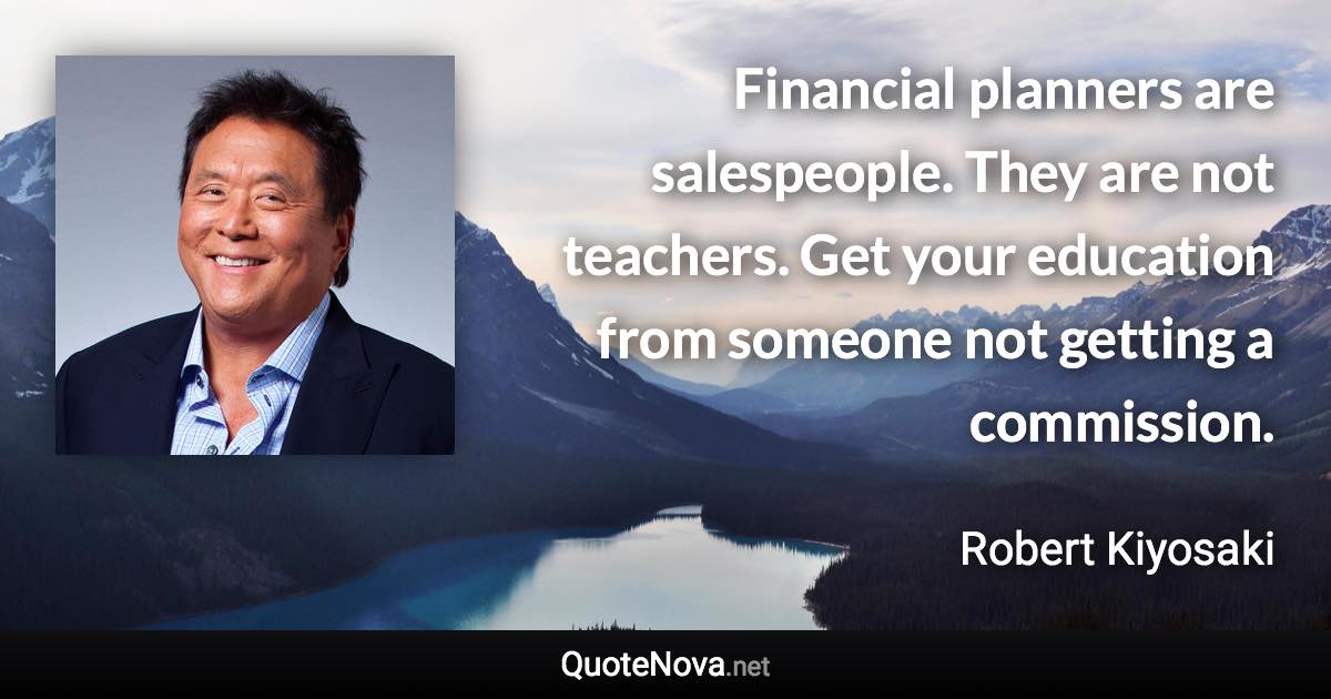 Financial planners are salespeople. They are not teachers. Get your education from someone not getting a commission. - Robert Kiyosaki quote