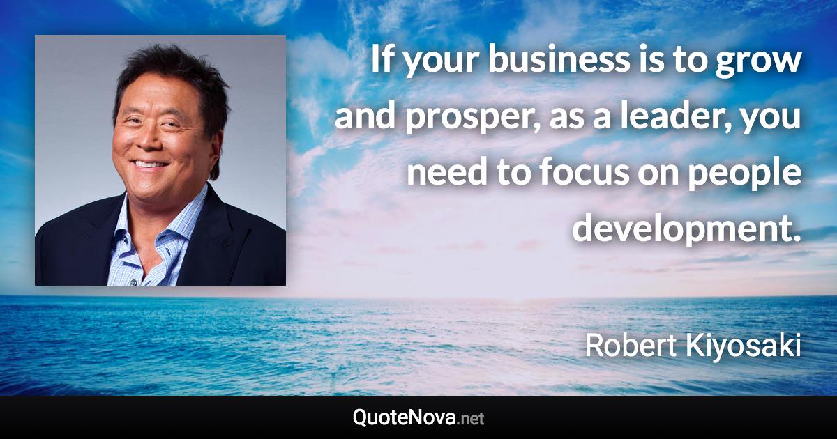 If your business is to grow and prosper, as a leader, you need to focus on people development. - Robert Kiyosaki quote