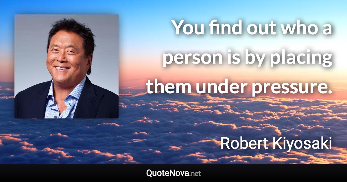 You find out who a person is by placing them under pressure. - Robert Kiyosaki quote