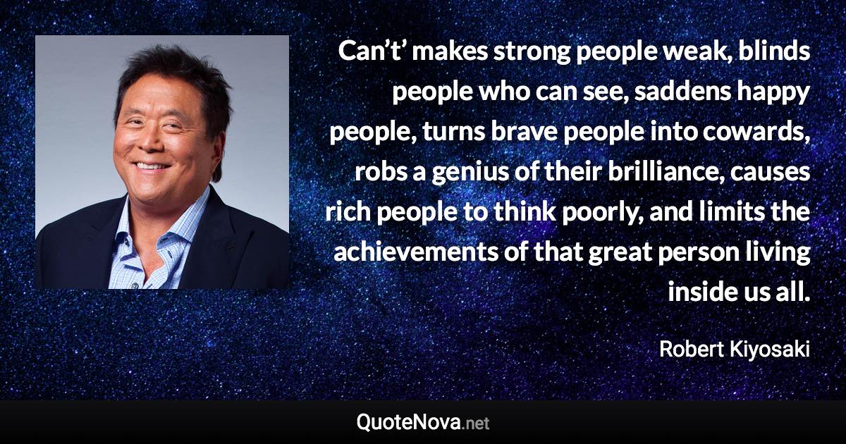 Can’t’ makes strong people weak, blinds people who can see, saddens happy people, turns brave people into cowards, robs a genius of their brilliance, causes rich people to think poorly, and limits the achievements of that great person living inside us all. - Robert Kiyosaki quote