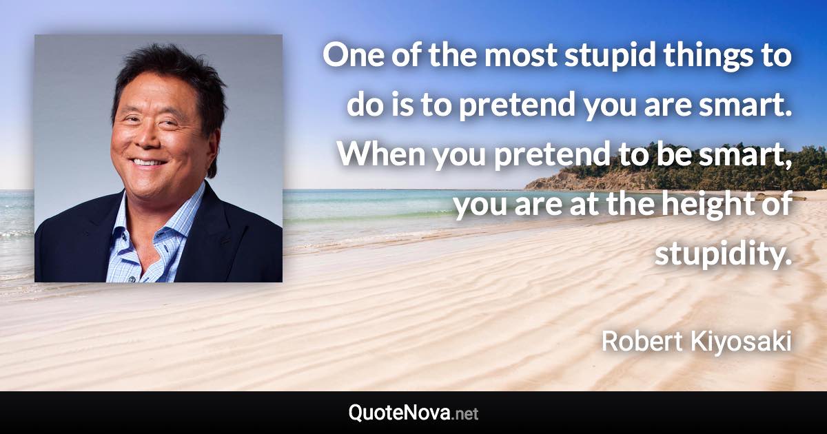 One of the most stupid things to do is to pretend you are smart. When you pretend to be smart, you are at the height of stupidity. - Robert Kiyosaki quote