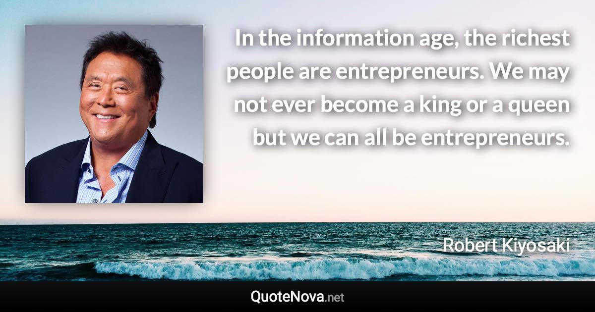 In the information age, the richest people are entrepreneurs. We may not ever become a king or a queen but we can all be entrepreneurs. - Robert Kiyosaki quote