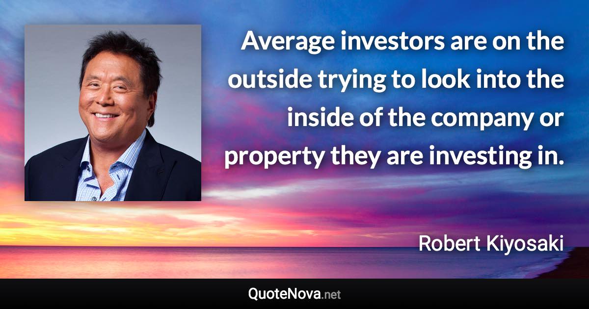 Average investors are on the outside trying to look into the inside of the company or property they are investing in. - Robert Kiyosaki quote