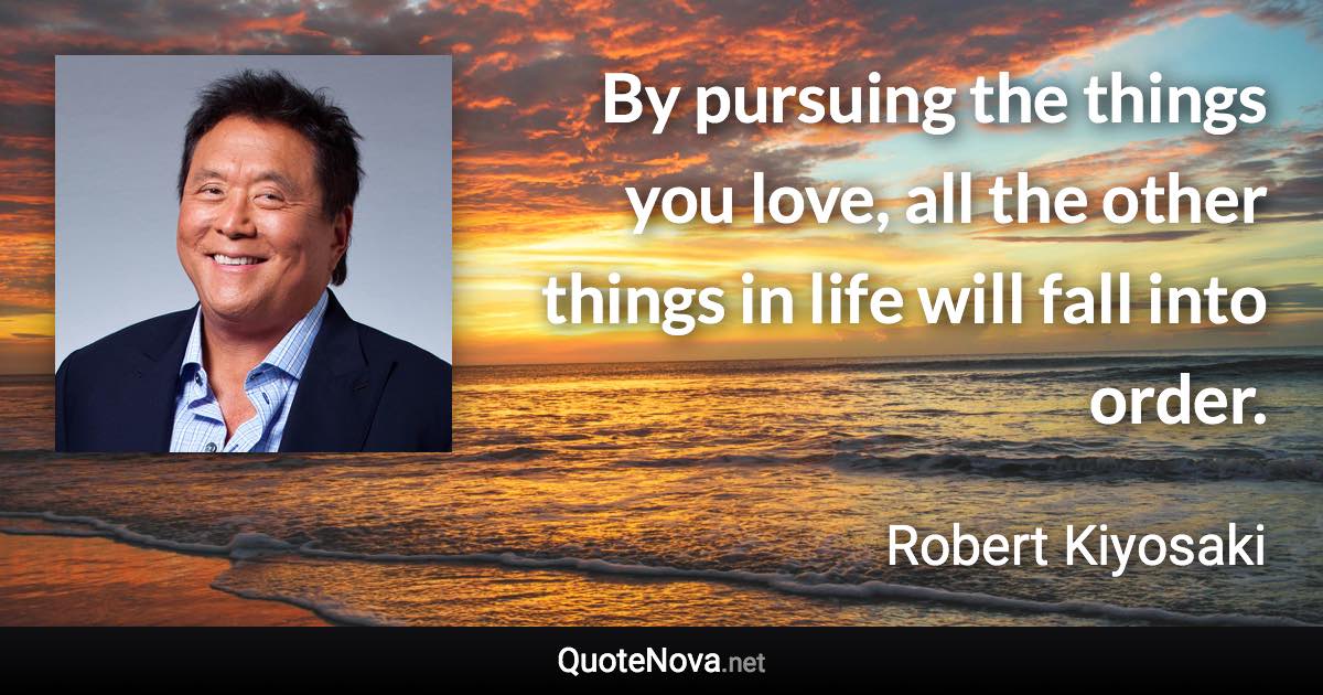 By pursuing the things you love, all the other things in life will fall into order. - Robert Kiyosaki quote