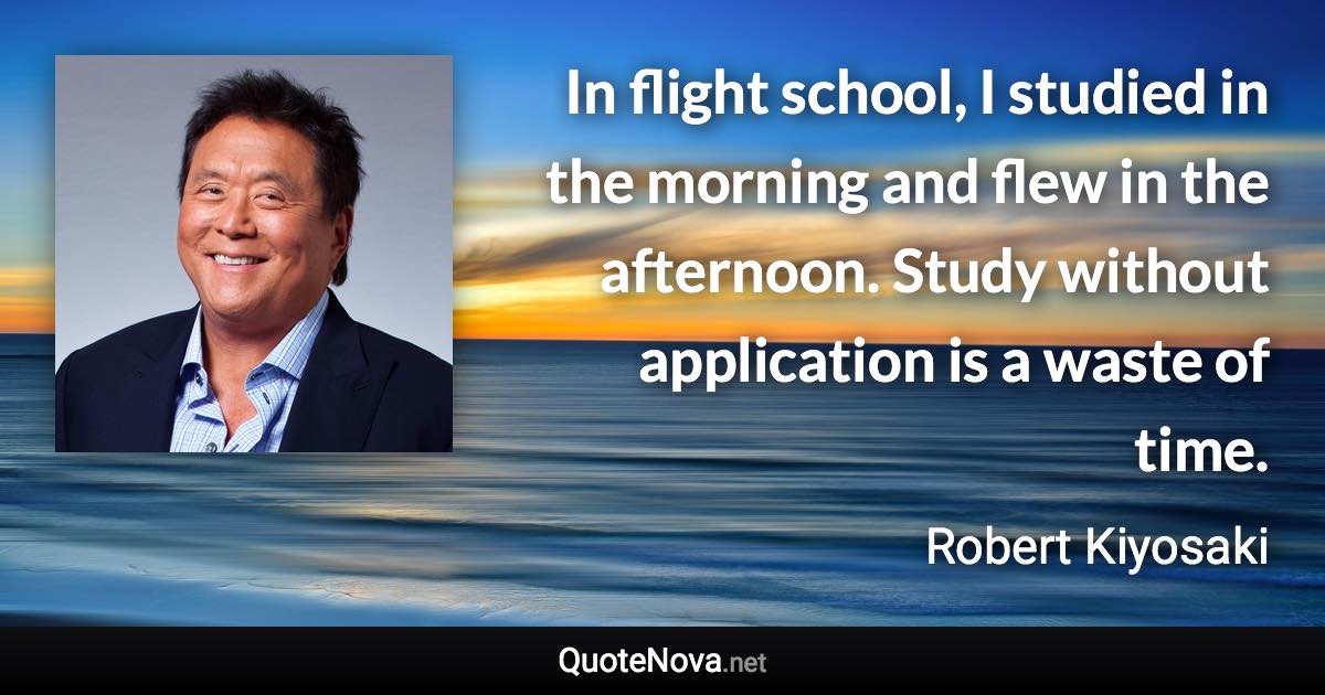 In flight school, I studied in the morning and flew in the afternoon. Study without application is a waste of time. - Robert Kiyosaki quote