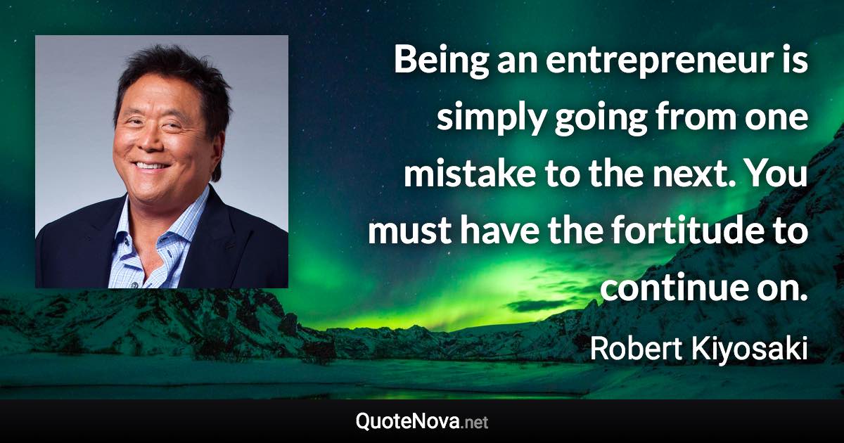 Being an entrepreneur is simply going from one mistake to the next. You must have the fortitude to continue on. - Robert Kiyosaki quote
