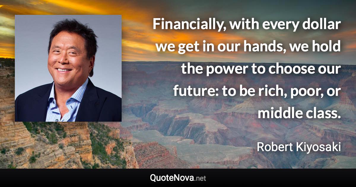 Financially, with every dollar we get in our hands, we hold the power to choose our future: to be rich, poor, or middle class. - Robert Kiyosaki quote