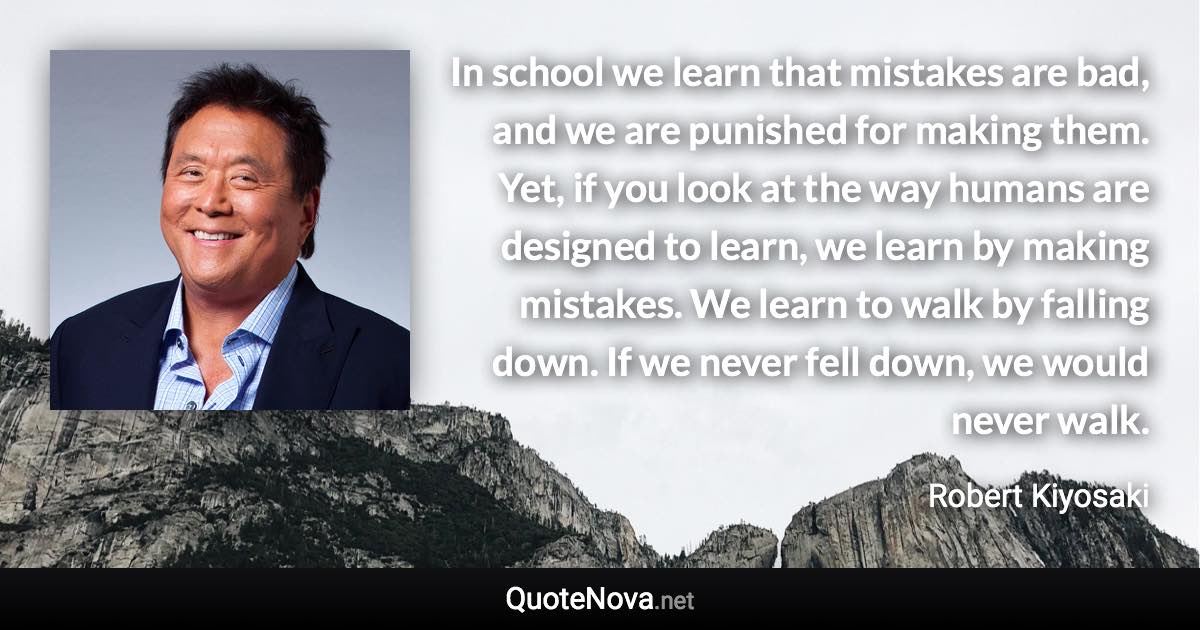 In school we learn that mistakes are bad, and we are punished for making them. Yet, if you look at the way humans are designed to learn, we learn by making mistakes. We learn to walk by falling down. If we never fell down, we would never walk. - Robert Kiyosaki quote