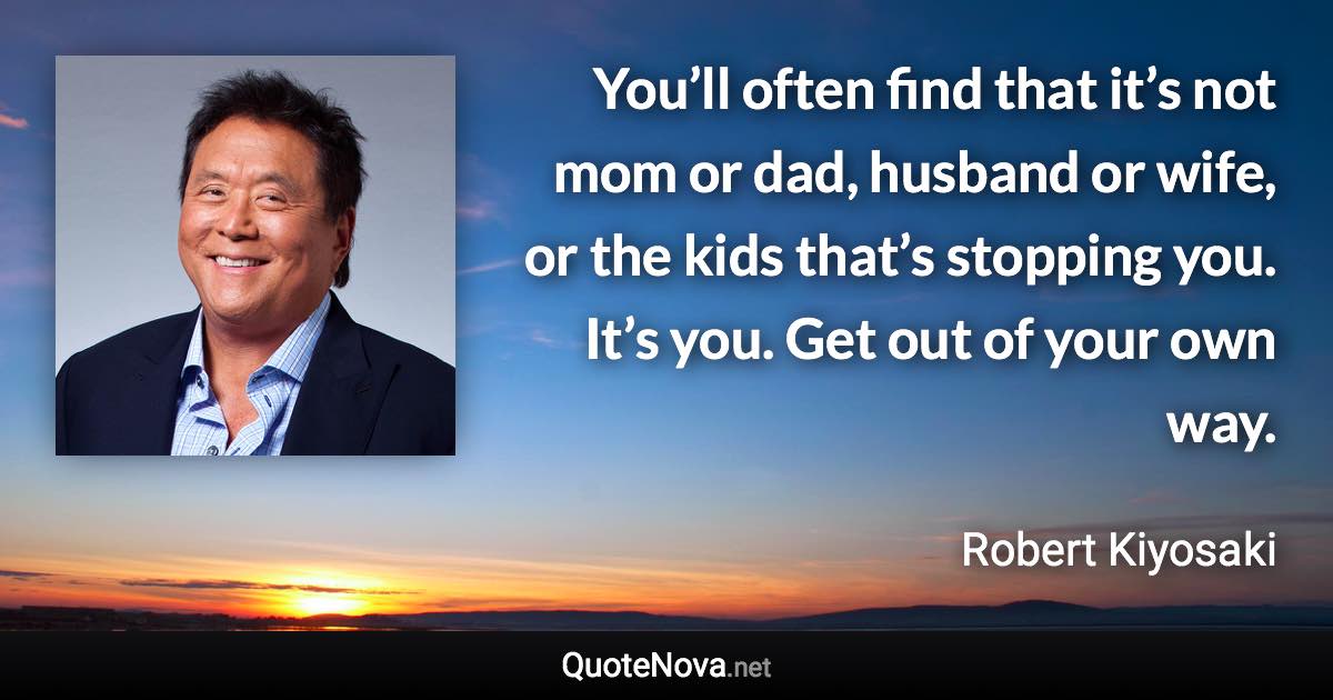 You’ll often find that it’s not mom or dad, husband or wife, or the kids that’s stopping you. It’s you. Get out of your own way. - Robert Kiyosaki quote