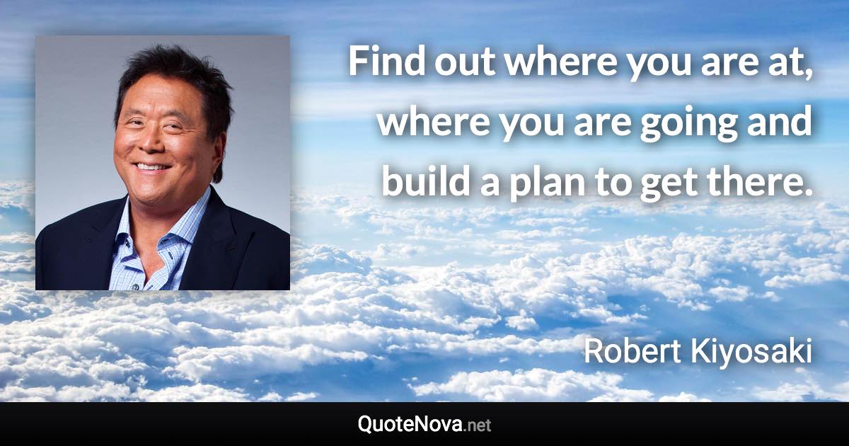 Find out where you are at, where you are going and build a plan to get there. - Robert Kiyosaki quote