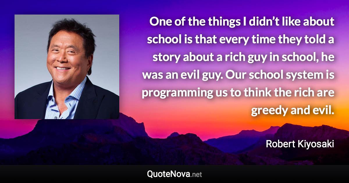 One of the things I didn’t like about school is that every time they told a story about a rich guy in school, he was an evil guy. Our school system is programming us to think the rich are greedy and evil. - Robert Kiyosaki quote