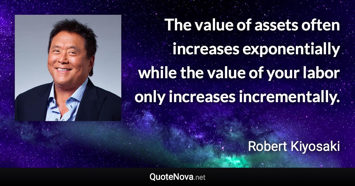 The value of assets often increases exponentially while the value of your labor only increases incrementally. - Robert Kiyosaki quote