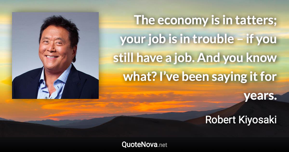 The economy is in tatters; your job is in trouble – if you still have a job. And you know what? I’ve been saying it for years. - Robert Kiyosaki quote