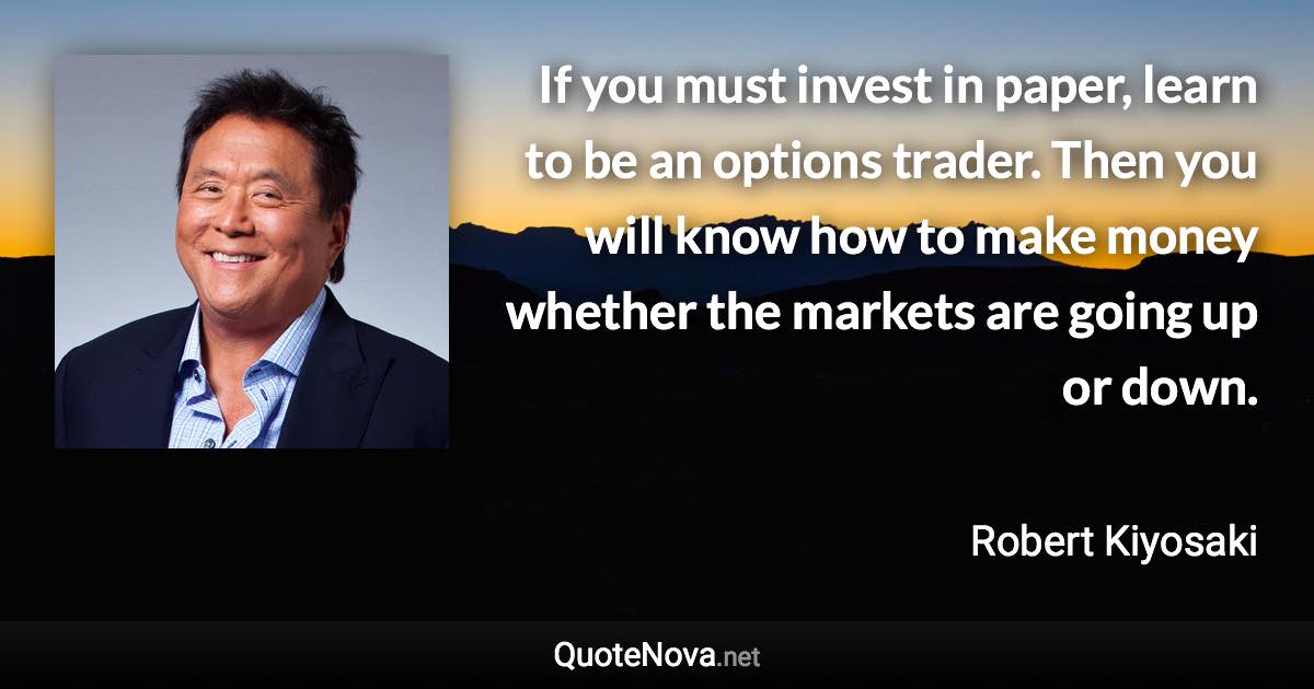 If you must invest in paper, learn to be an options trader. Then you will know how to make money whether the markets are going up or down. - Robert Kiyosaki quote