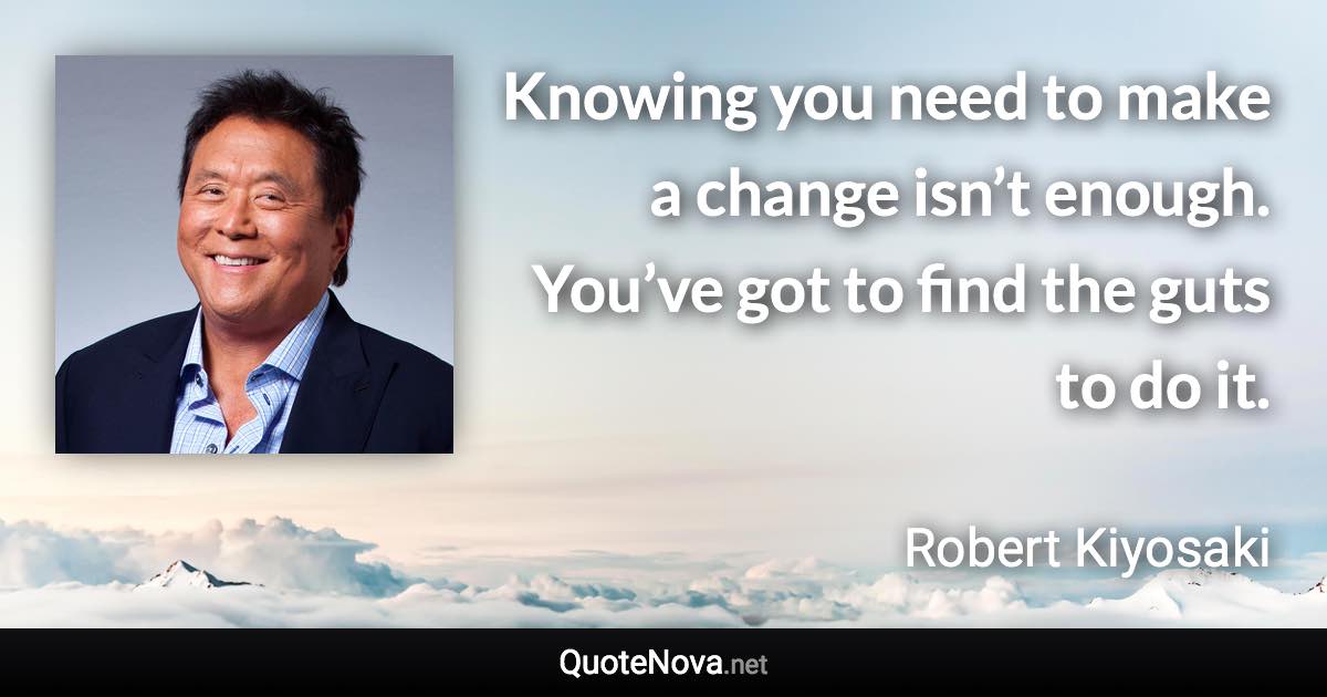 Knowing you need to make a change isn’t enough. You’ve got to find the guts to do it. - Robert Kiyosaki quote