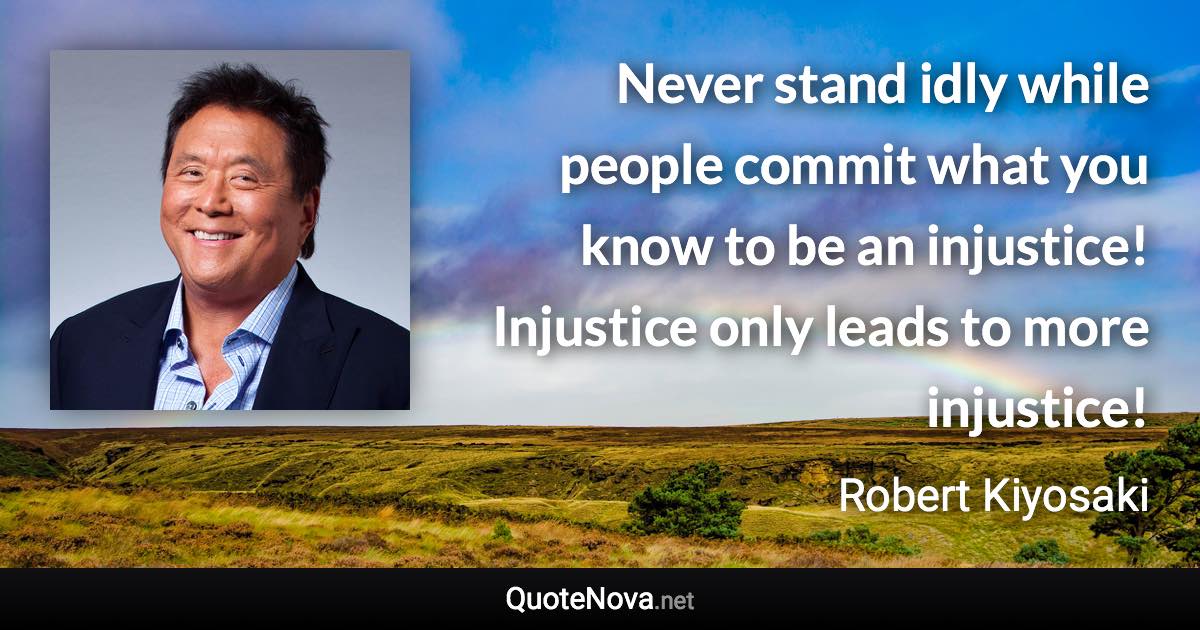 Never stand idly while people commit what you know to be an injustice! Injustice only leads to more injustice! - Robert Kiyosaki quote