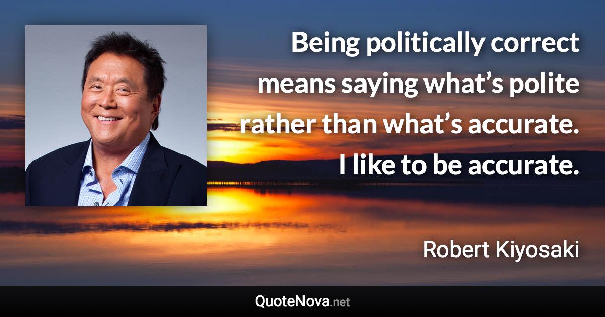 Being politically correct means saying what’s polite rather than what’s accurate. I like to be accurate. - Robert Kiyosaki quote