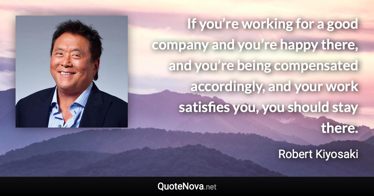 If you’re working for a good company and you’re happy there, and you’re being compensated accordingly, and your work satisfies you, you should stay there. - Robert Kiyosaki quote