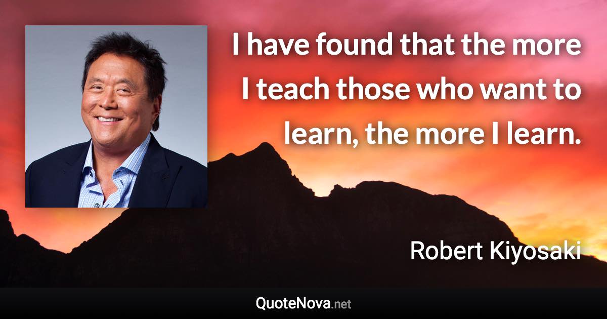 I have found that the more I teach those who want to learn, the more I learn. - Robert Kiyosaki quote