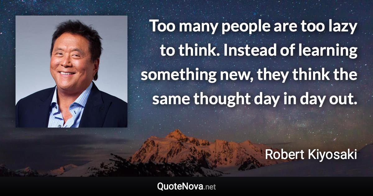 Too many people are too lazy to think. Instead of learning something new, they think the same thought day in day out. - Robert Kiyosaki quote