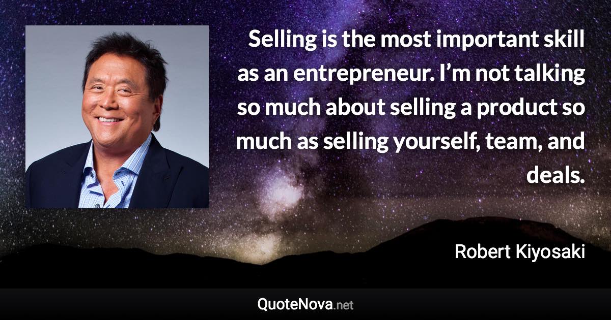 Selling is the most important skill as an entrepreneur. I’m not talking so much about selling a product so much as selling yourself, team, and deals. - Robert Kiyosaki quote