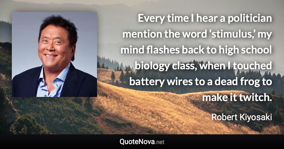 Every time I hear a politician mention the word ‘stimulus,’ my mind flashes back to high school biology class, when I touched battery wires to a dead frog to make it twitch. - Robert Kiyosaki quote