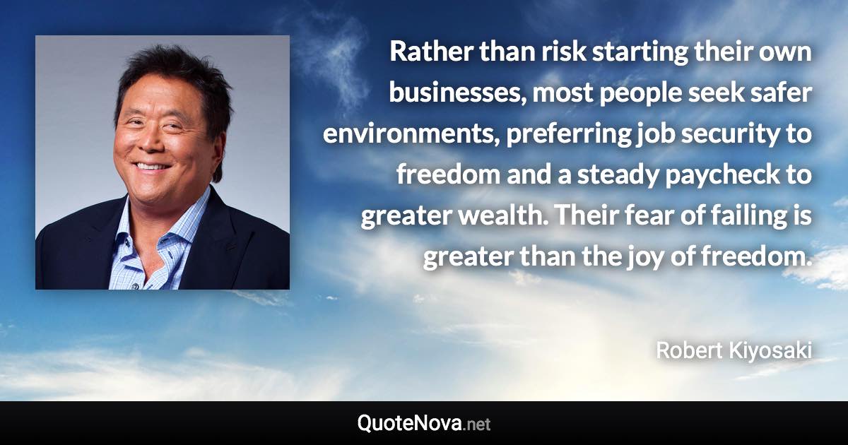 Rather than risk starting their own businesses, most people seek safer environments, preferring job security to freedom and a steady paycheck to greater wealth. Their fear of failing is greater than the joy of freedom. - Robert Kiyosaki quote