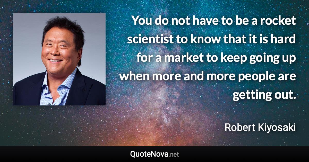 You do not have to be a rocket scientist to know that it is hard for a market to keep going up when more and more people are getting out. - Robert Kiyosaki quote