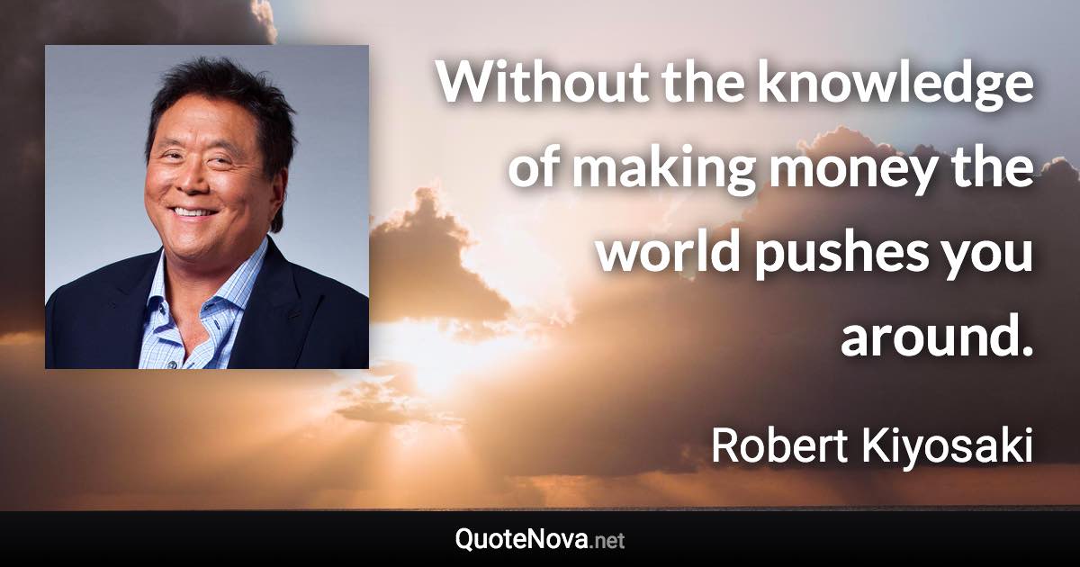 Without the knowledge of making money the world pushes you around. - Robert Kiyosaki quote