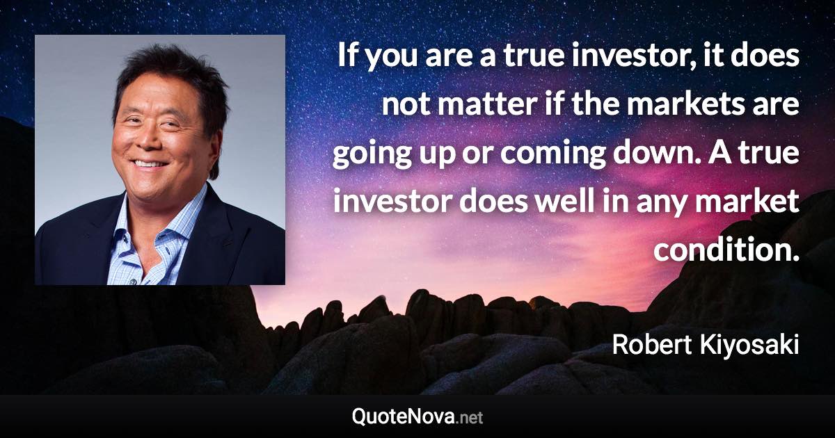 If you are a true investor, it does not matter if the markets are going up or coming down. A true investor does well in any market condition. - Robert Kiyosaki quote