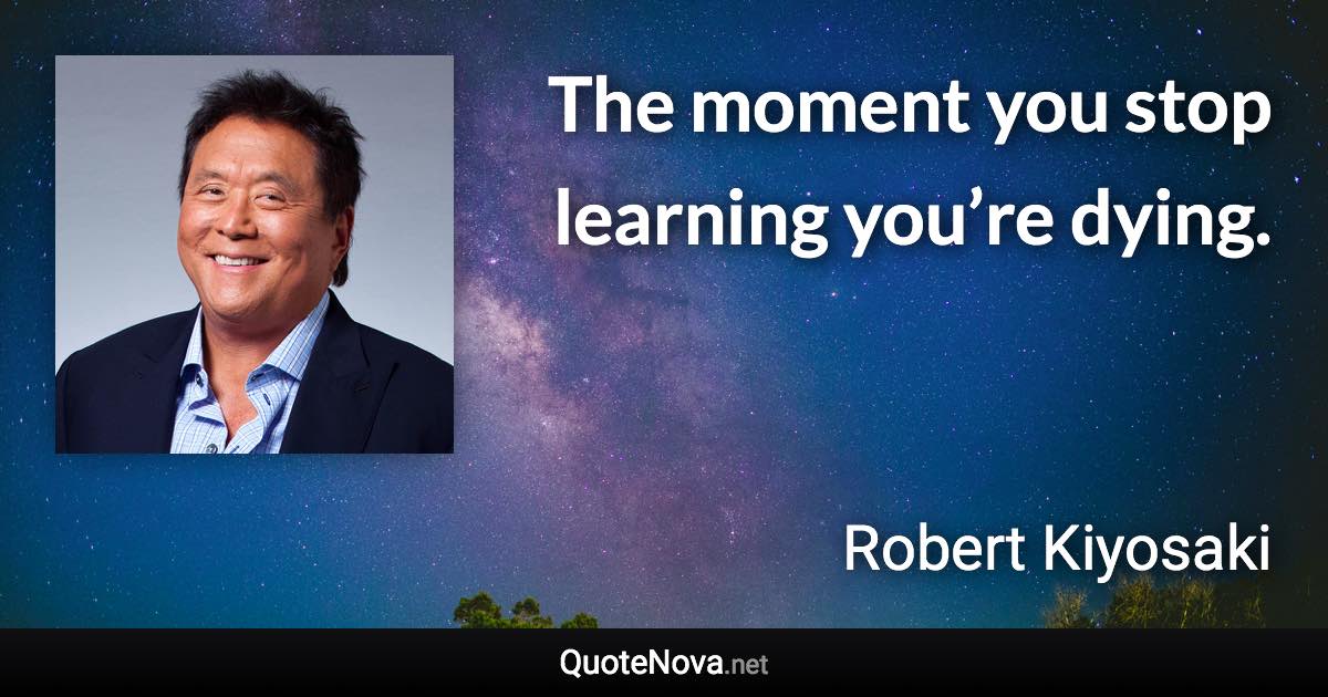 The moment you stop learning you’re dying. - Robert Kiyosaki quote