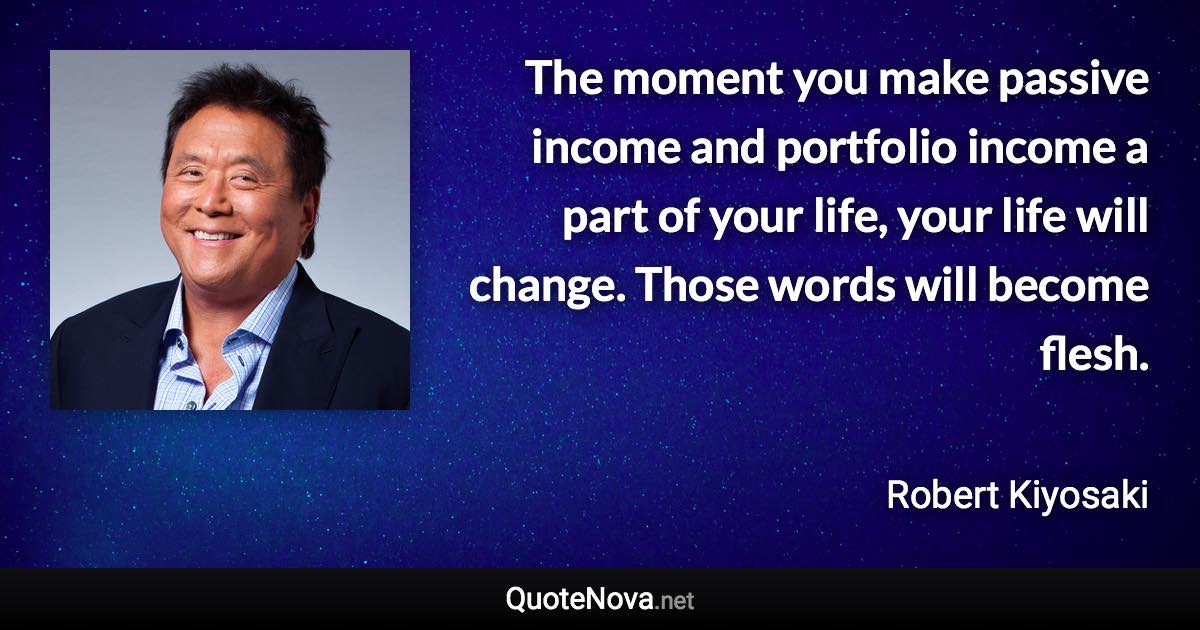 The moment you make passive income and portfolio income a part of your life, your life will change. Those words will become flesh. - Robert Kiyosaki quote