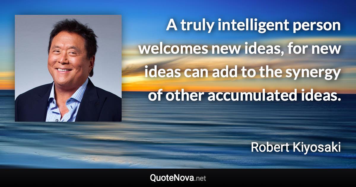 A truly intelligent person welcomes new ideas, for new ideas can add to the synergy of other accumulated ideas. - Robert Kiyosaki quote