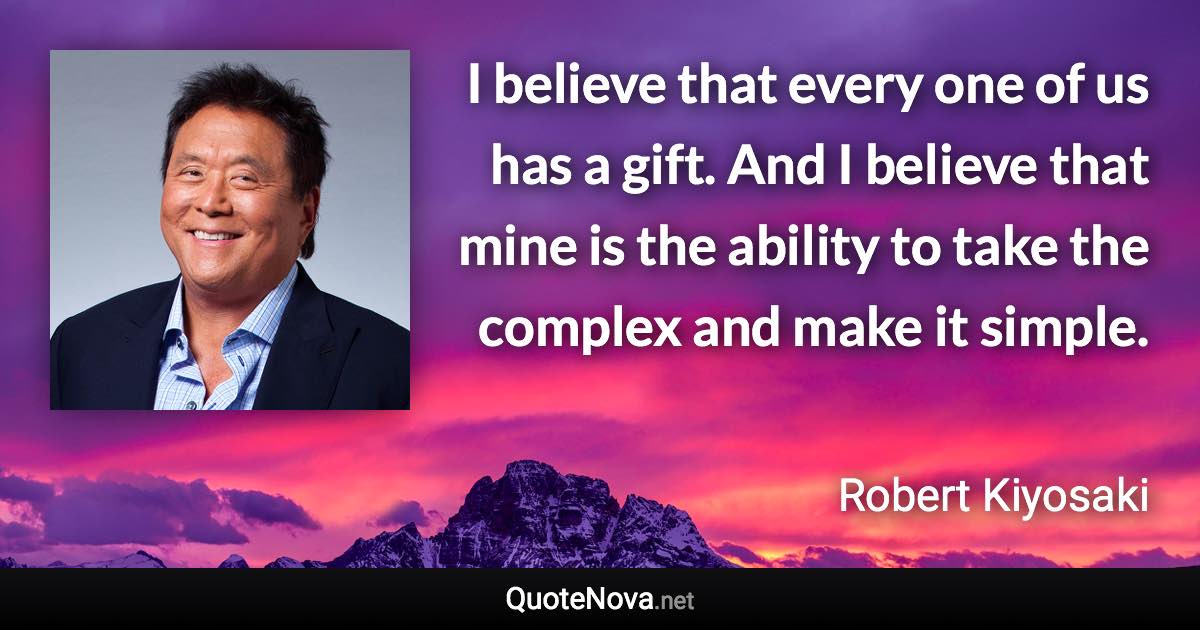 I believe that every one of us has a gift. And I believe that mine is the ability to take the complex and make it simple. - Robert Kiyosaki quote