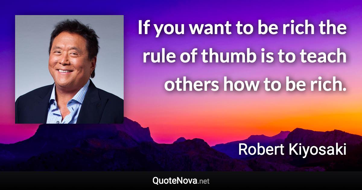 If you want to be rich the rule of thumb is to teach others how to be rich. - Robert Kiyosaki quote