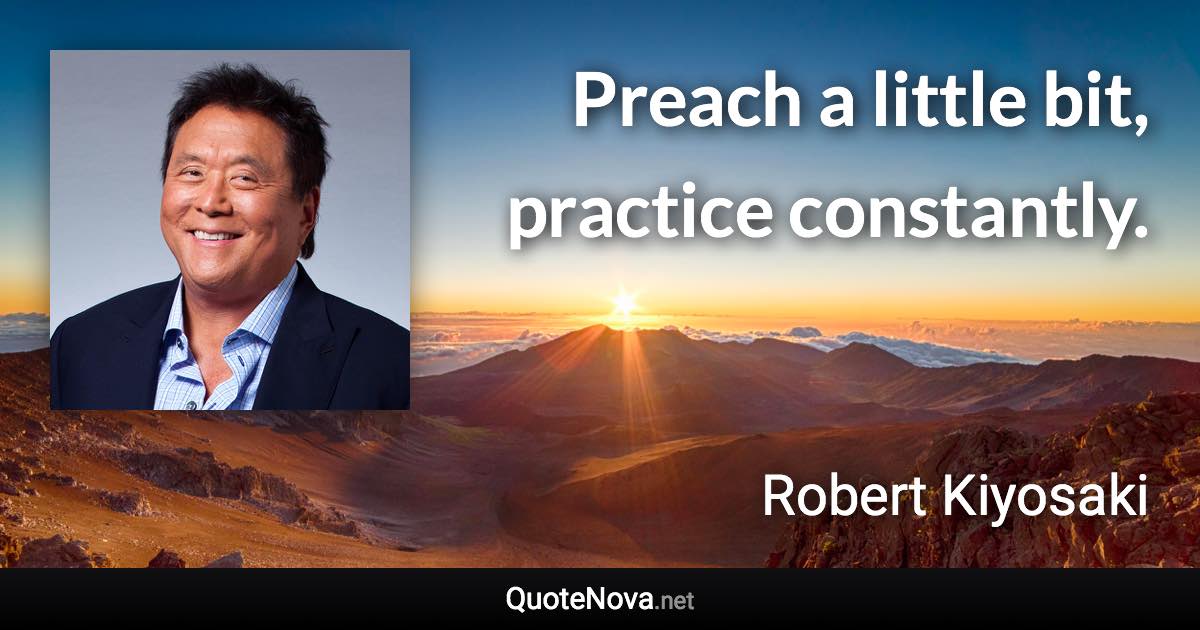 Preach a little bit, practice constantly. - Robert Kiyosaki quote