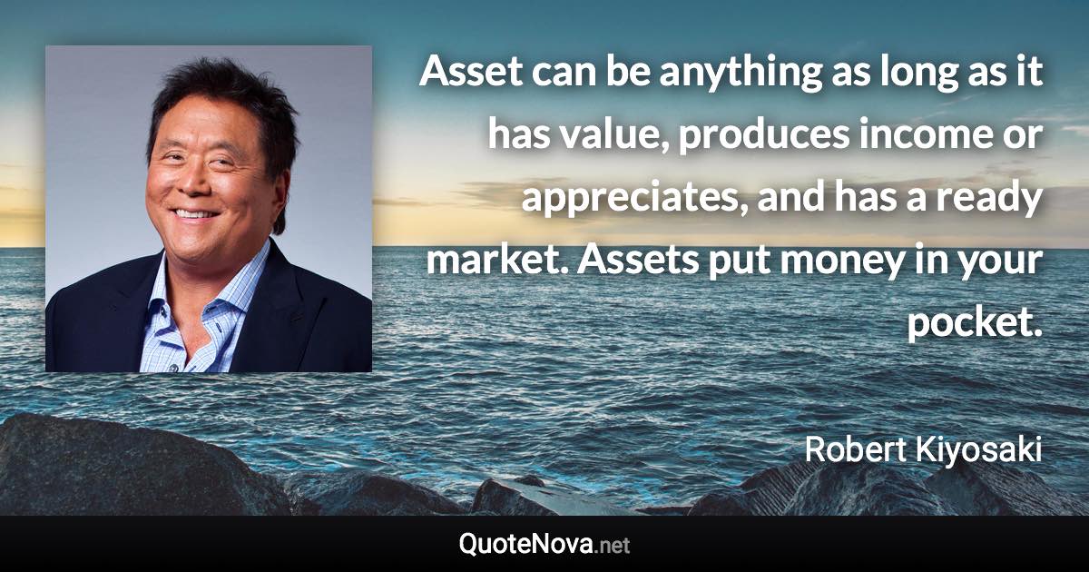 Asset can be anything as long as it has value, produces income or appreciates, and has a ready market. Assets put money in your pocket. - Robert Kiyosaki quote