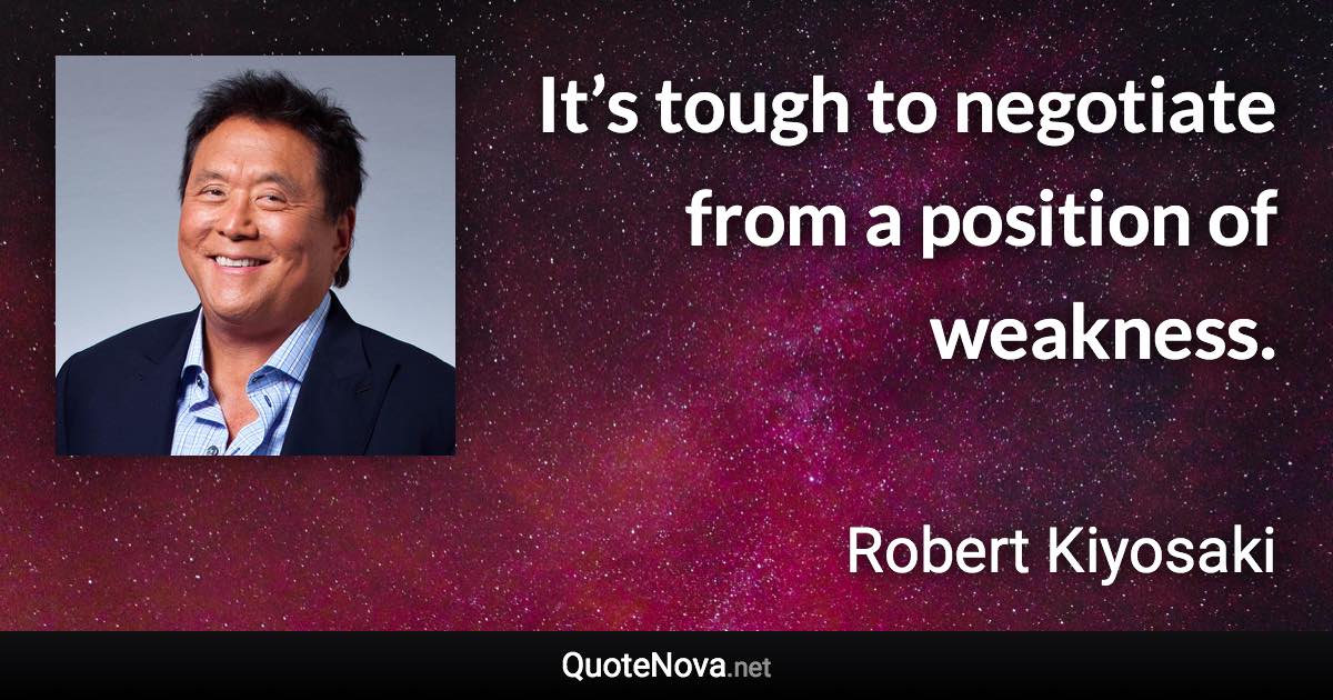 It’s tough to negotiate from a position of weakness. - Robert Kiyosaki quote