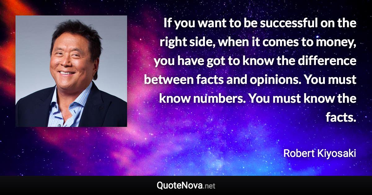 If you want to be successful on the right side, when it comes to money, you have got to know the difference between facts and opinions. You must know numbers. You must know the facts. - Robert Kiyosaki quote