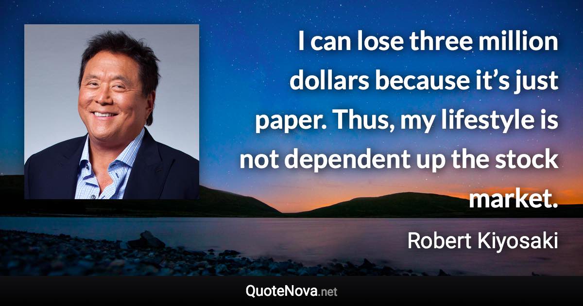 I can lose three million dollars because it’s just paper. Thus, my lifestyle is not dependent up the stock market. - Robert Kiyosaki quote