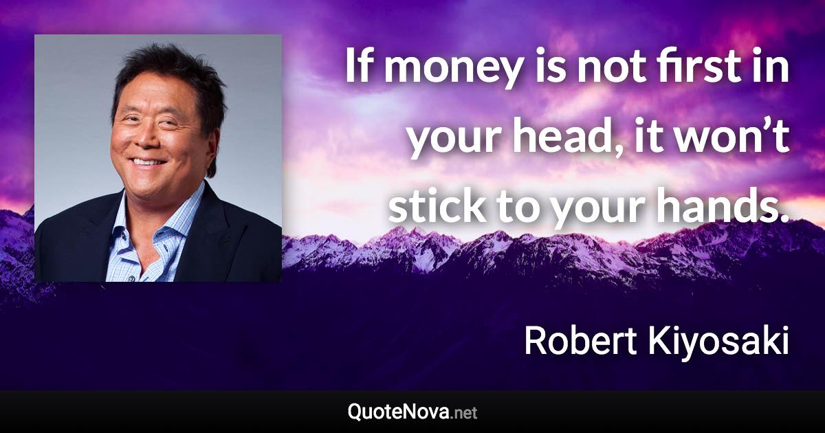 If money is not first in your head, it won’t stick to your hands. - Robert Kiyosaki quote