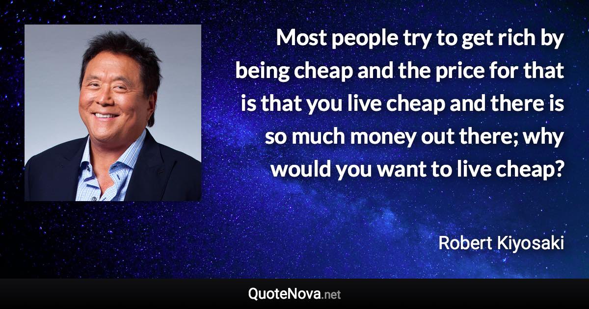 Most people try to get rich by being cheap and the price for that is that you live cheap and there is so much money out there; why would you want to live cheap? - Robert Kiyosaki quote