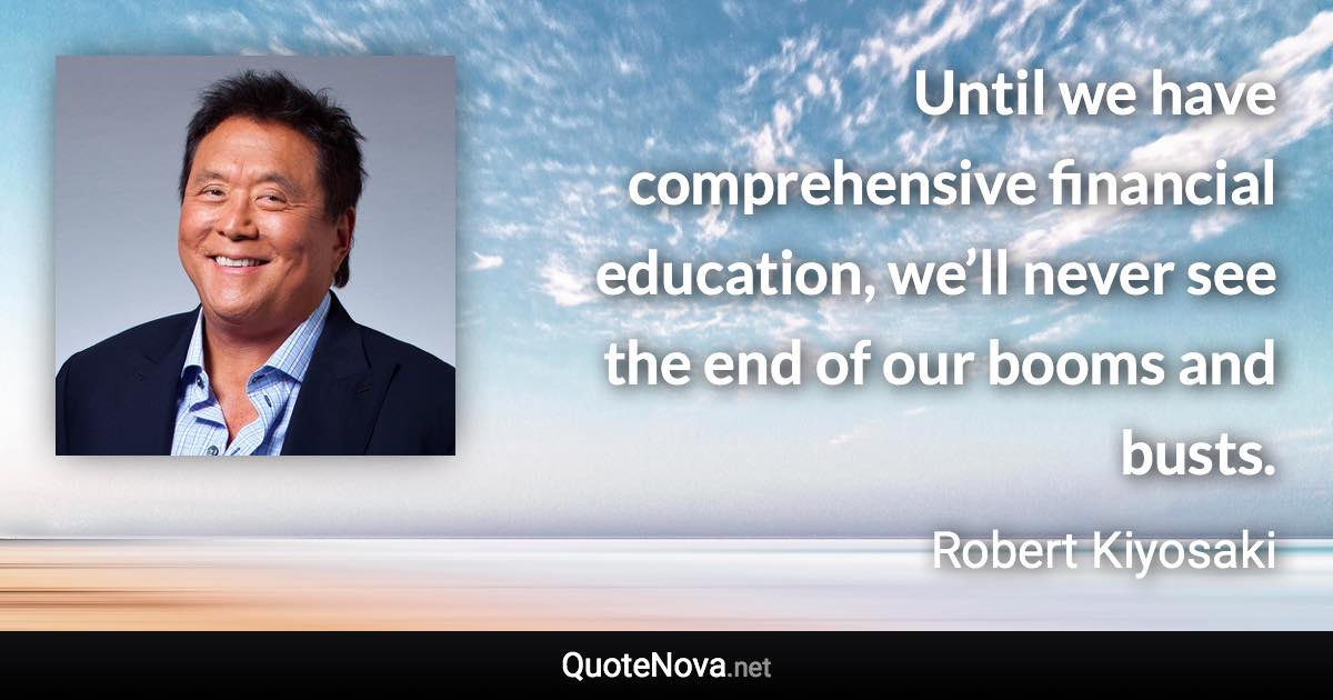 Until we have comprehensive financial education, we’ll never see the end of our booms and busts. - Robert Kiyosaki quote